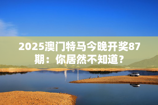 2025澳门特马今晚开奖87期：你居然不知道？