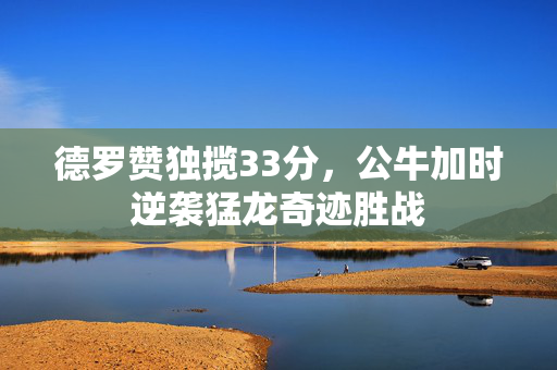 德罗赞独揽33分，公牛加时逆袭猛龙奇迹胜战