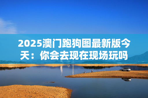 2025澳门跑狗图最新版今天：你会去现在现场玩吗