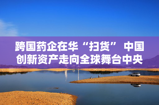 跨国药企在华“扫货” 中国创新资产走向全球舞台中央