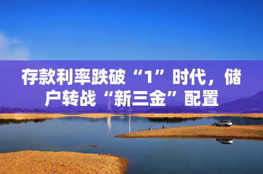 存款利率跌破“1”时代，储户转战“新三金”配置