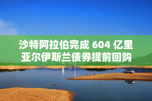 沙特阿拉伯完成 604 亿里亚尔伊斯兰债券提前回购