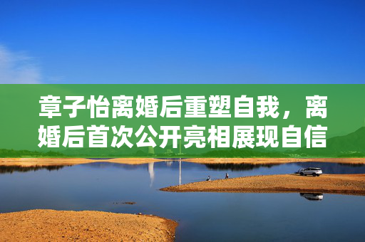 章子怡离婚后重塑自我，离婚后首次公开亮相展现自信光芒
