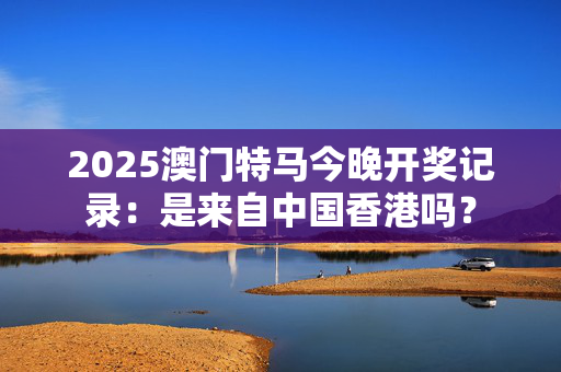 2025澳门特马今晚开奖记录：是来自中国香港吗？