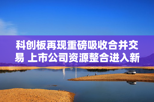 科创板再现重磅吸收合并交易 上市公司资源整合进入新阶段