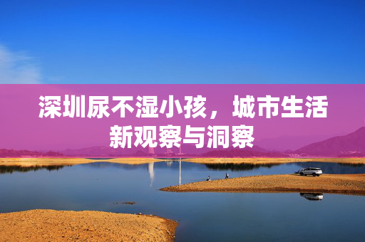 深圳尿不湿小孩，城市生活新观察与洞察