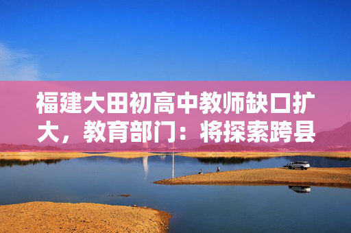 福建大田初高中教师缺口扩大，教育部门：将探索跨县域支援办法
