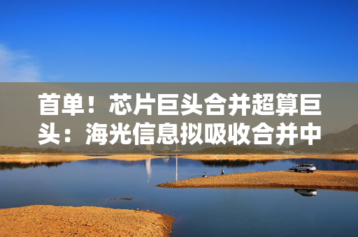 首单！芯片巨头合并超算巨头：海光信息拟吸收合并中科曙光