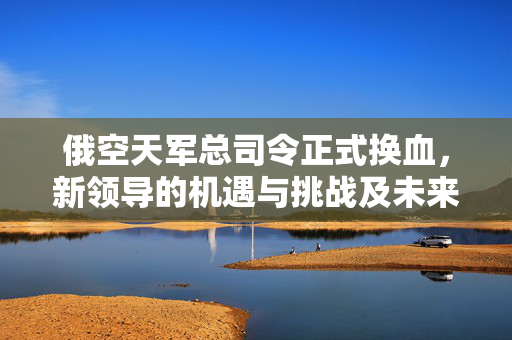 俄空天军总司令正式换血，新领导的机遇与挑战及未来展望