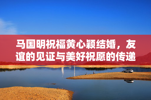 马国明祝福黄心颖结婚，友谊的见证与美好祝愿的传递