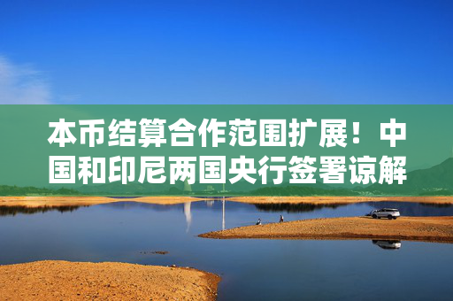 本币结算合作范围扩展！中国和印尼两国央行签署谅解备忘录