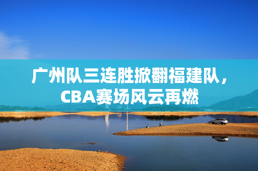 广州队三连胜掀翻福建队，CBA赛场风云再燃