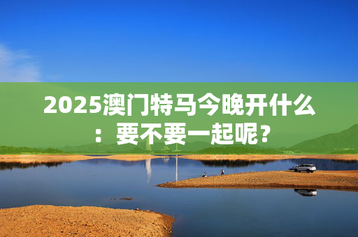 2025澳门特马今晚开什么：要不要一起呢？