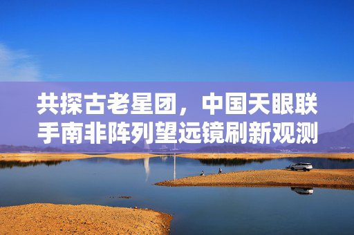 共探古老星团，中国天眼联手南非阵列望远镜刷新观测极限