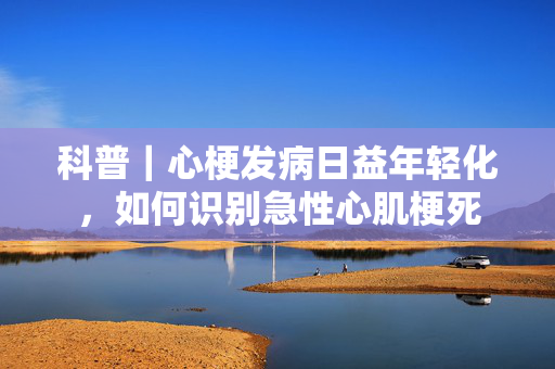 科普｜心梗发病日益年轻化，如何识别急性心肌梗死