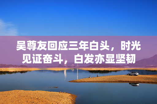 吴尊友回应三年白头，时光见证奋斗，白发亦显坚韧