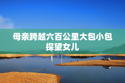 母亲跨越六百公里大包小包探望女儿