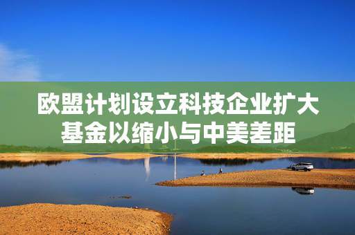 欧盟计划设立科技企业扩大基金以缩小与中美差距