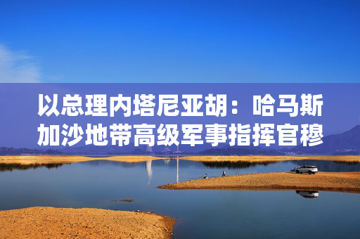 以总理内塔尼亚胡：哈马斯加沙地带高级军事指挥官穆罕默德·辛瓦尔已死亡