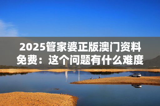 2025管家婆正版澳门资料免费：这个问题有什么难度吗