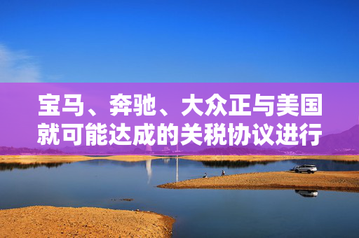 宝马、奔驰、大众正与美国就可能达成的关税协议进行谈判