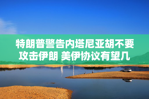 特朗普警告内塔尼亚胡不要攻击伊朗 美伊协议有望几周内达成