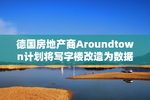 德国房地产商Aroundtown计划将写字楼改造为数据中心