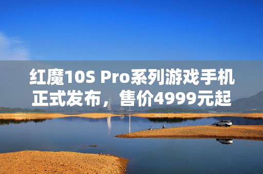 红魔10S Pro系列游戏手机正式发布，售价4999元起