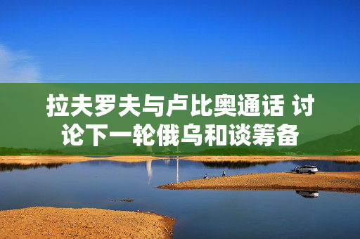 拉夫罗夫与卢比奥通话 讨论下一轮俄乌和谈筹备