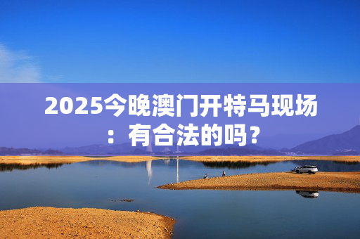 2025今晚澳门开特马现场：有合法的吗？