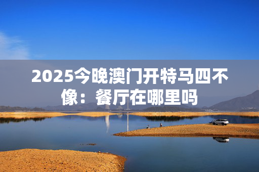 2025今晚澳门开特马四不像：餐厅在哪里吗