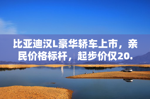 比亚迪汉L豪华轿车上市，亲民价格标杆，起步价仅20.98万元起