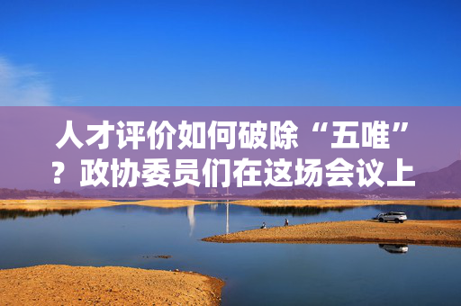 人才评价如何破除“五唯”？政协委员们在这场会议上建言