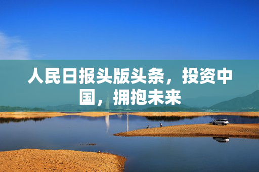 人民日报头版头条，投资中国，拥抱未来