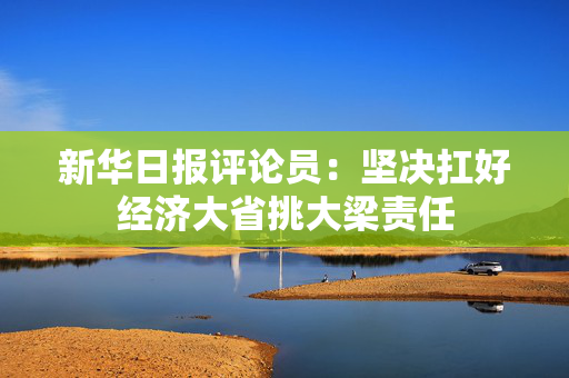 新华日报评论员：坚决扛好经济大省挑大梁责任