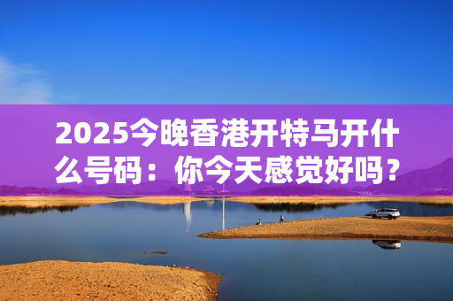 2025今晚香港开特马开什么号码：你今天感觉好吗？