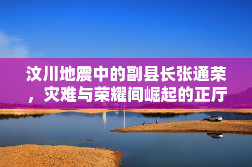 汶川地震中的副县长张通荣，灾难与荣耀间崛起的正厅级领导之路