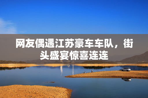 网友偶遇江苏豪车车队，街头盛宴惊喜连连