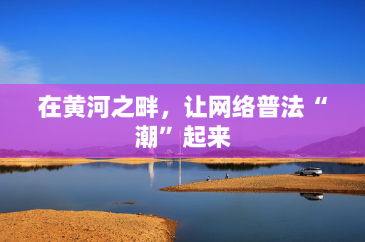 在黄河之畔，让网络普法“潮”起来