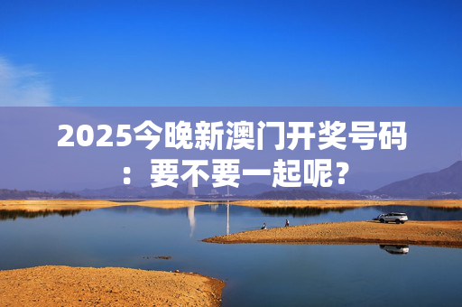 2025今晚新澳门开奖号码：要不要一起呢？