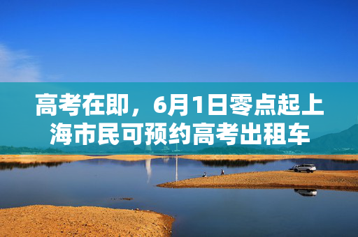 高考在即，6月1日零点起上海市民可预约高考出租车
