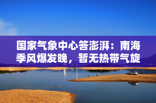 国家气象中心答澎湃：南海季风爆发晚，暂无热带气旋生成迹象