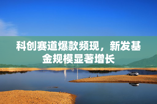 科创赛道爆款频现，新发基金规模显著增长
