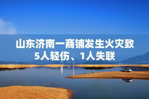山东济南一商铺发生火灾致5人轻伤、1人失联
