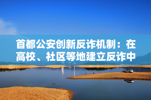 首都公安创新反诈机制：在高校、社区等地建立反诈中心逾百处