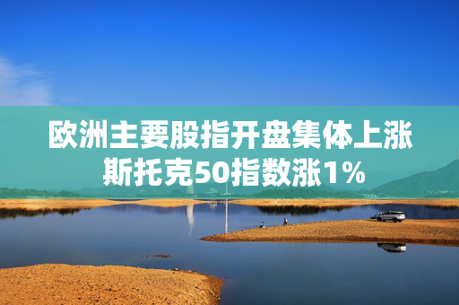 欧洲主要股指开盘集体上涨 斯托克50指数涨1%