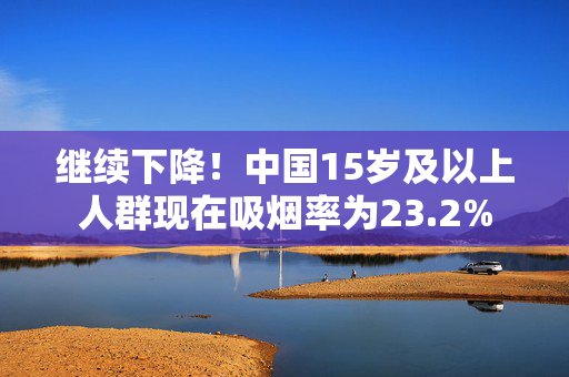 继续下降！中国15岁及以上人群现在吸烟率为23.2%