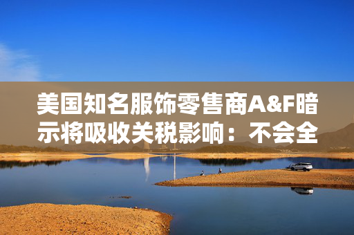美国知名服饰零售商A&F暗示将吸收关税影响：不会全面提价