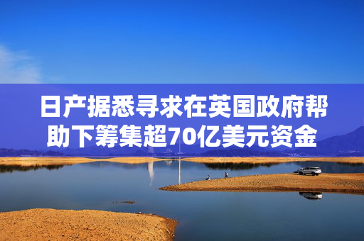 日产据悉寻求在英国政府帮助下筹集超70亿美元资金