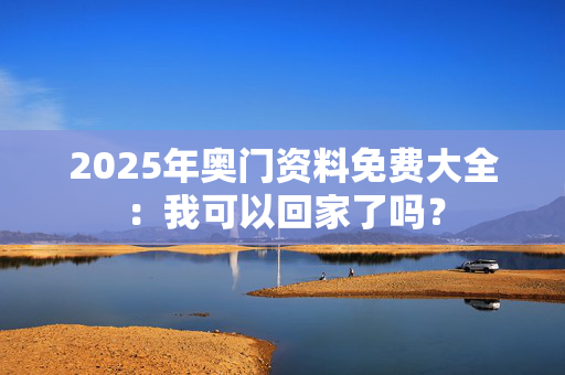 2025年奥门资料免费大全：我可以回家了吗？